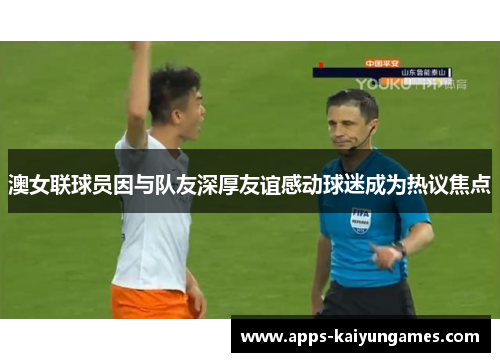 澳女联球员因与队友深厚友谊感动球迷成为热议焦点