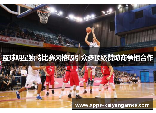 篮球明星独特比赛风格吸引众多顶级赞助商争相合作