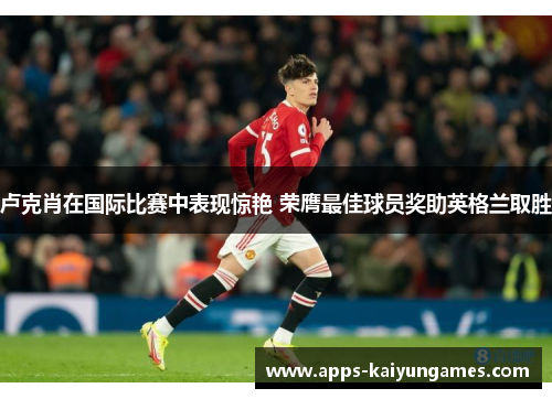 卢克肖在国际比赛中表现惊艳 荣膺最佳球员奖助英格兰取胜