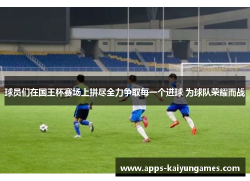球员们在国王杯赛场上拼尽全力争取每一个进球 为球队荣耀而战
