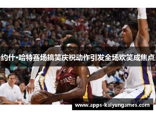 约什·哈特赛场搞笑庆祝动作引发全场欢笑成焦点