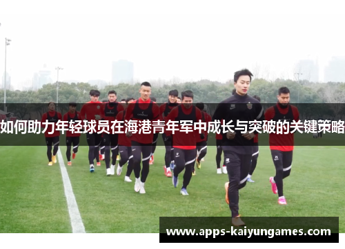 如何助力年轻球员在海港青年军中成长与突破的关键策略