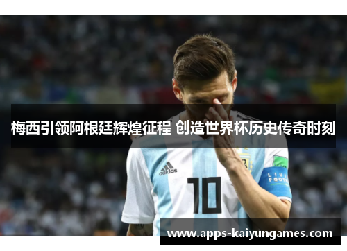 梅西引领阿根廷辉煌征程 创造世界杯历史传奇时刻