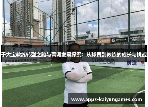 于大宝教练转型之路与青训发展探索：从球员到教练的成长与挑战