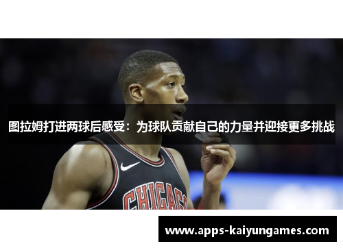图拉姆打进两球后感受：为球队贡献自己的力量并迎接更多挑战