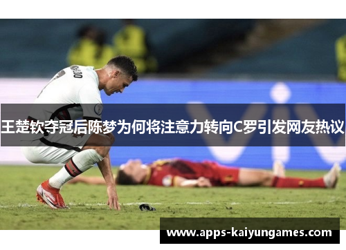 王楚钦夺冠后陈梦为何将注意力转向C罗引发网友热议