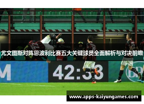 尤文图斯对阵恩波利比赛五大关键球员全面解析与对决前瞻