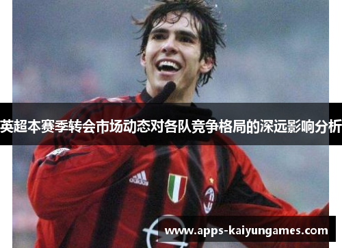 英超本赛季转会市场动态对各队竞争格局的深远影响分析 英超本赛季转会市场动态对各队竞争格局的深远影响分析