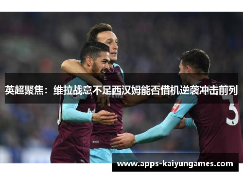 英超聚焦：维拉战意不足西汉姆能否借机逆袭冲击前列