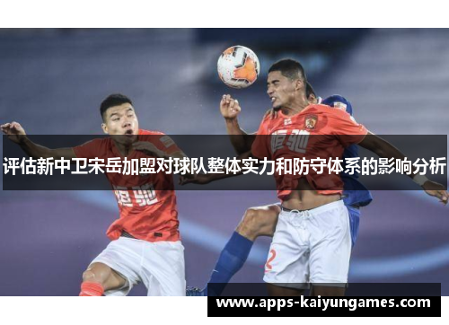 评估新中卫宋岳加盟对球队整体实力和防守体系的影响分析 评估新中卫宋岳加盟对球队整体实力和防守体系的影响分析