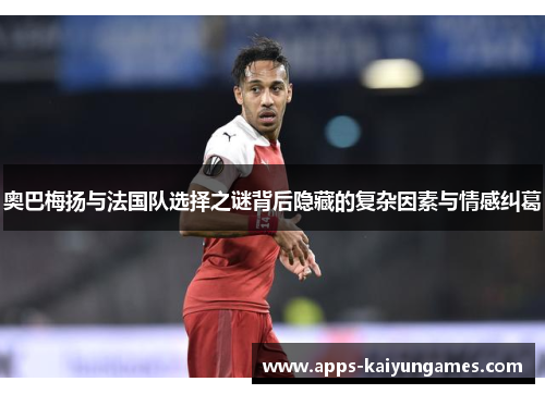 奥巴梅扬与法国队选择之谜背后隐藏的复杂因素与情感纠葛