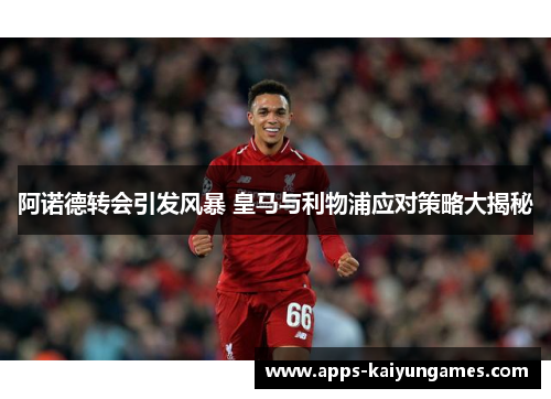 阿诺德转会引发风暴 皇马与利物浦应对策略大揭秘
