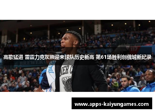 高歌猛进 雷霆力克灰熊迎来球队历史新高 第61场胜利创俄城新纪录 高歌猛进 雷霆力克灰熊迎来球队历史新高 第61场胜利创俄城新纪录