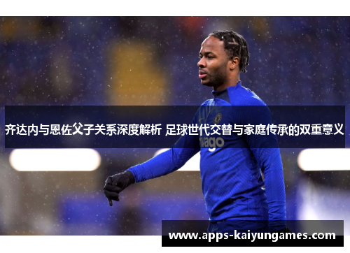 齐达内与恩佐父子关系深度解析 足球世代交替与家庭传承的双重意义 齐达内与恩佐父子关系深度解析 足球世代交替与家庭传承的双重意义